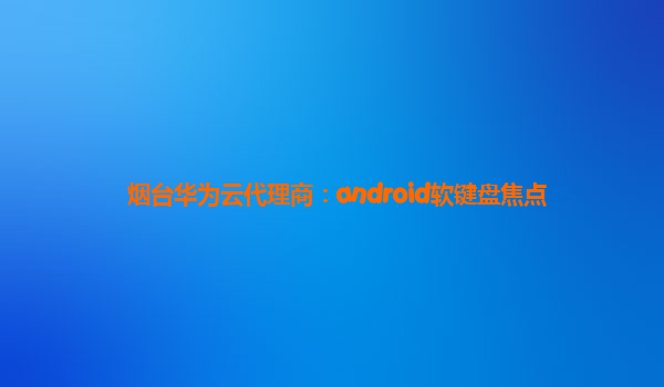 烟台华为云代理商：android软键盘焦点