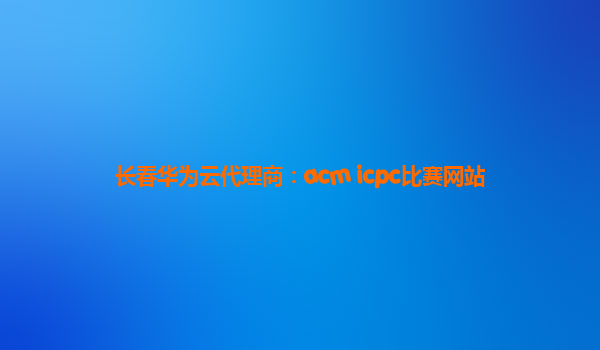 长春华为云代理商：acm icpc比赛网站