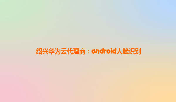 绍兴华为云代理商：android人脸识别