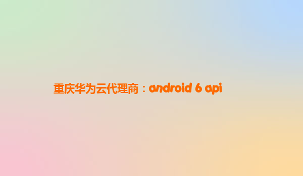 重庆华为云代理商：android 6 api