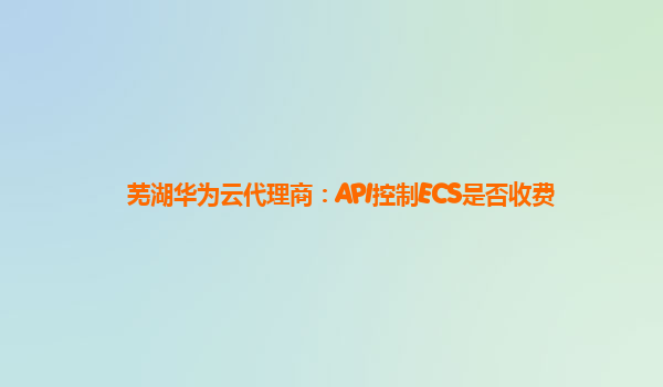 芜湖华为云代理商：API控制ECS是否收费