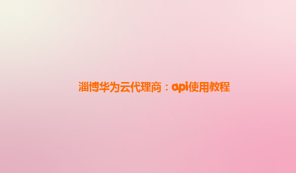 淄博华为云代理商：api使用教程