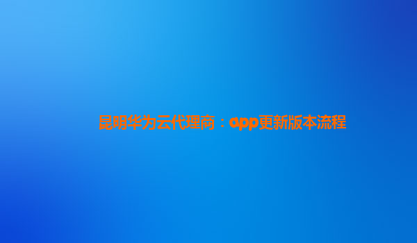 昆明华为云代理商：app更新版本流程