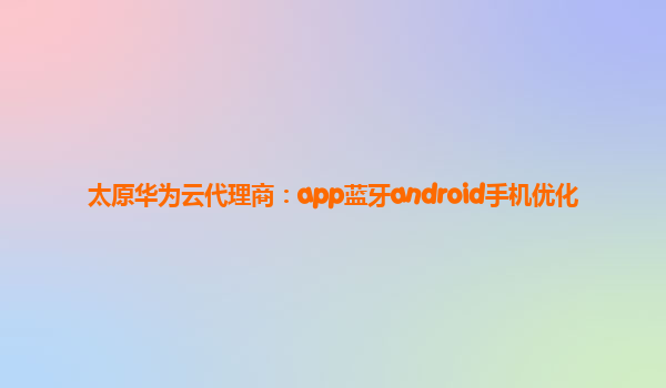 太原华为云代理商：app蓝牙android手机优化