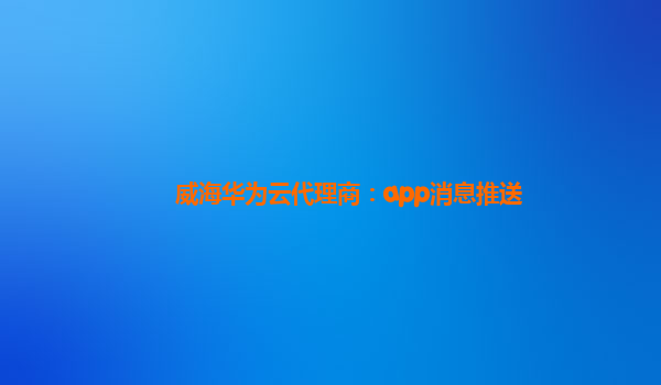 威海华为云代理商：app消息推送