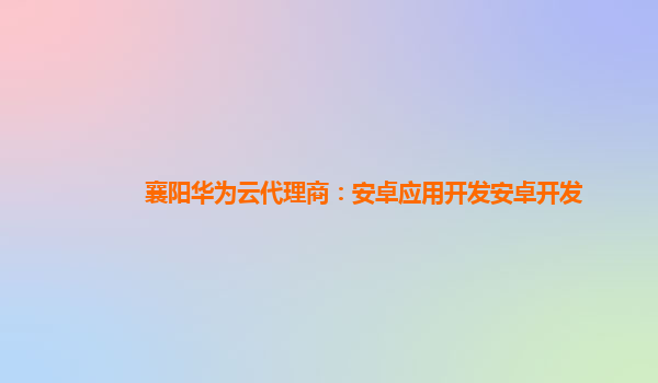 襄阳华为云代理商：安卓应用开发安卓开发