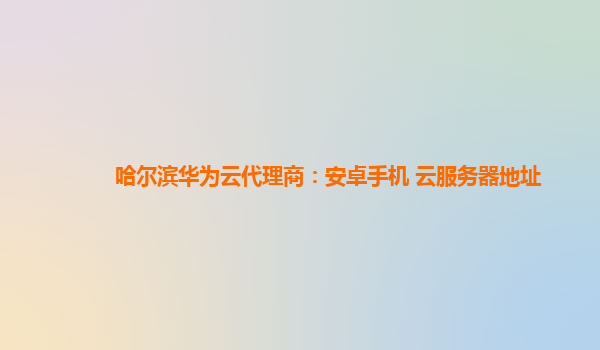 哈尔滨华为云代理商：安卓手机 云服务器地址