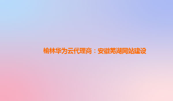 榆林华为云代理商：安徽芜湖网站建设