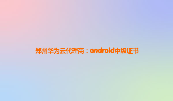 郑州华为云代理商：android中级证书