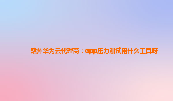 赣州华为云代理商：app压力测试用什么工具呀