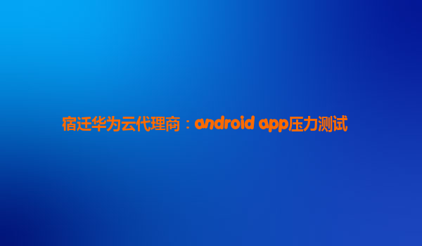 宿迁华为云代理商：android app压力测试