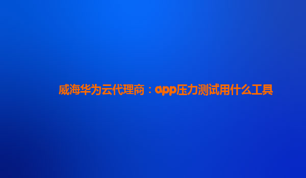 威海华为云代理商：app压力测试用什么工具