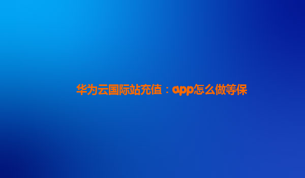 华为云国际站充值：app怎么做等保