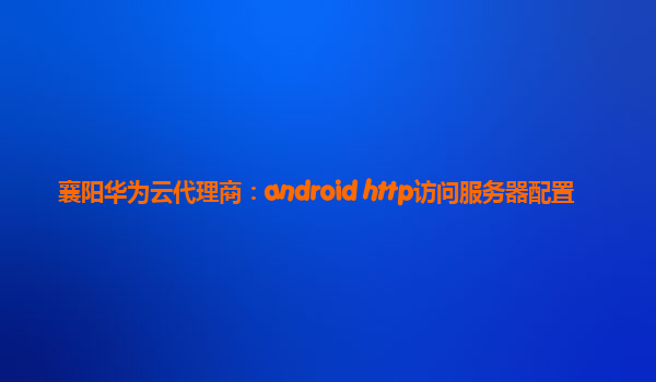 襄阳华为云代理商：android http访问服务器配置