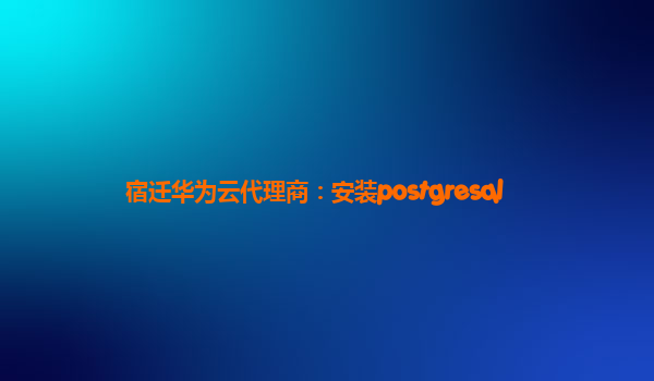 宿迁华为云代理商：安装postgresql