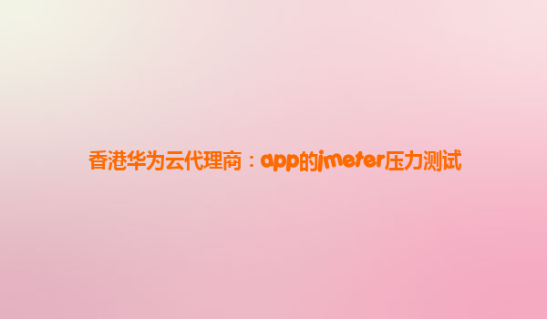 香港华为云代理商：app的jmeter压力测试