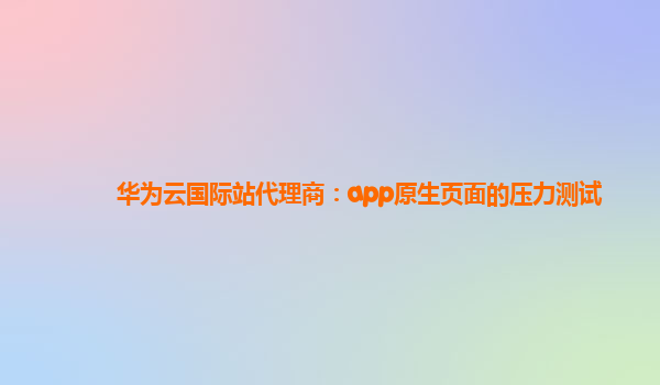 华为云国际站代理商：app原生页面的压力测试