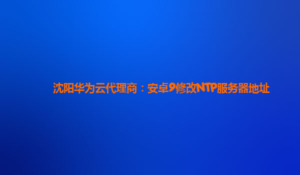 沈阳华为云代理商：安卓9修改NTP服务器地址