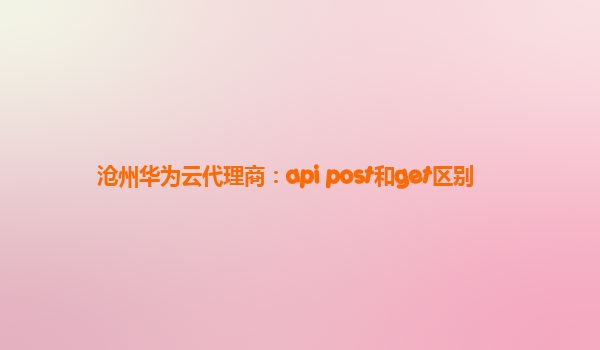 沧州华为云代理商：api post和get区别