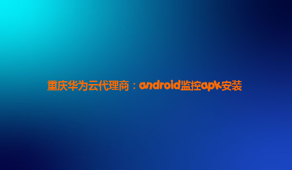 重庆华为云代理商：android监控apk安装