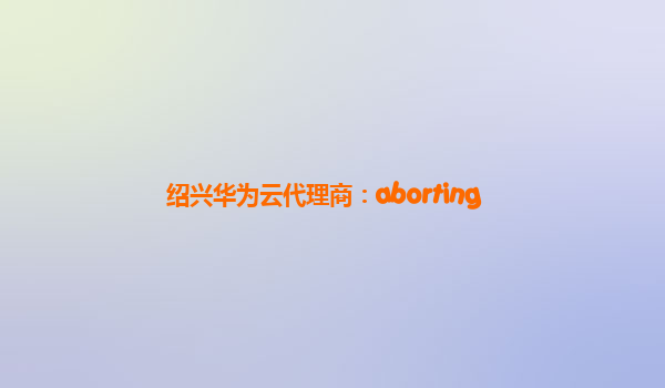 绍兴华为云代理商：aborting