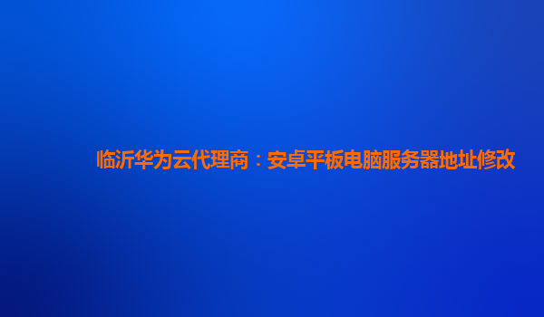 临沂华为云代理商：安卓平板电脑服务器地址修改