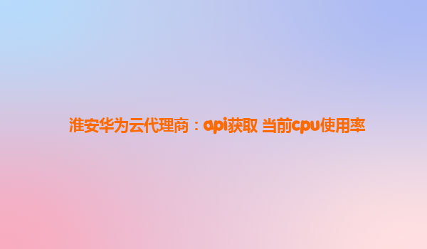 淮安华为云代理商：api获取 当前cpu使用率