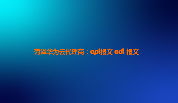 菏泽华为云代理商：api报文 edi 报文