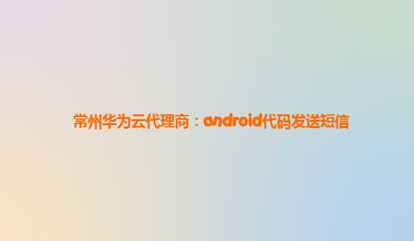 常州华为云代理商：android代码发送短信