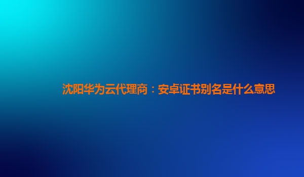 沈阳华为云代理商：安卓证书别名是什么意思