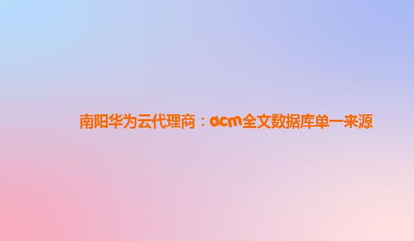 南阳华为云代理商：acm全文数据库单一来源