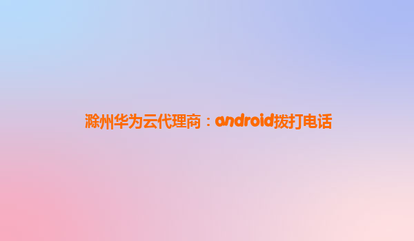 滁州华为云代理商：android拨打电话