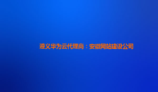 遵义华为云代理商：安徽网站建设公司