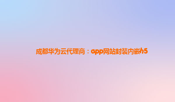 成都华为云代理商：app网站封装内嵌h5