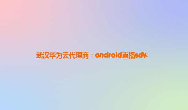 武汉华为云代理商：android直播sdk