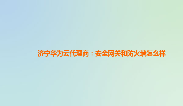 济宁华为云代理商：安全网关和防火墙怎么样