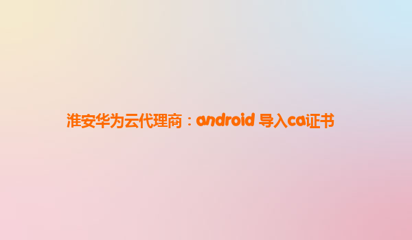 淮安华为云代理商：android 导入ca证书