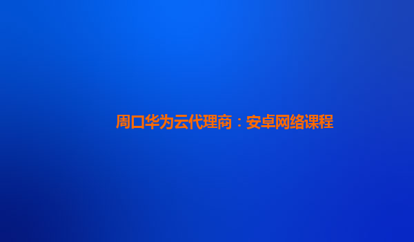 周口华为云代理商：安卓网络课程