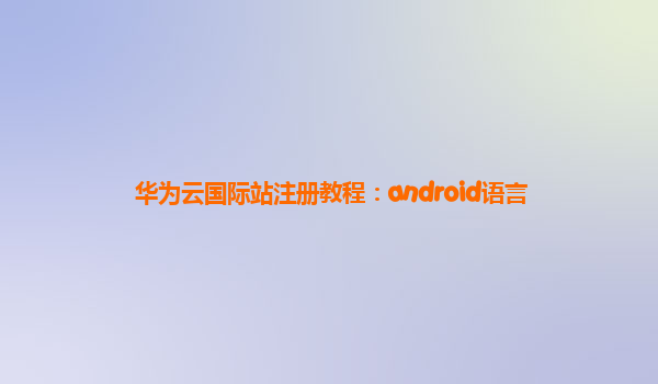 华为云国际站注册教程：android语言