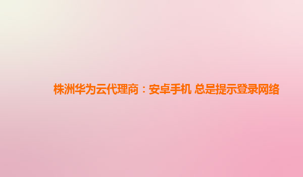 株洲华为云代理商：安卓手机 总是提示登录网络