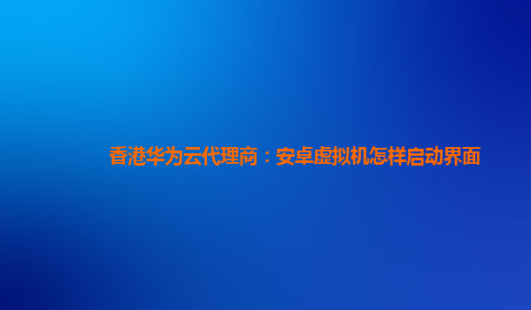 香港华为云代理商：安卓虚拟机怎样启动界面