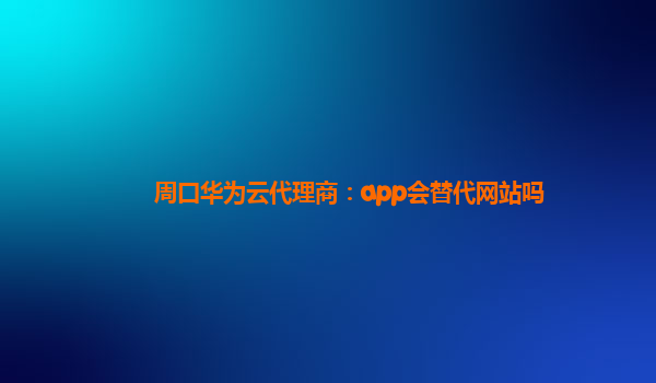 周口华为云代理商：app会替代网站吗