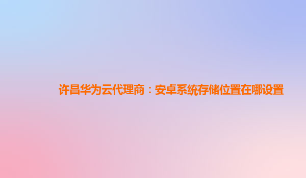 许昌华为云代理商：安卓系统存储位置在哪设置