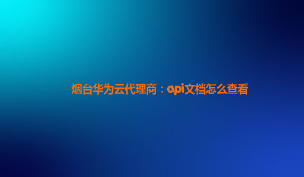 烟台华为云代理商：api文档怎么查看