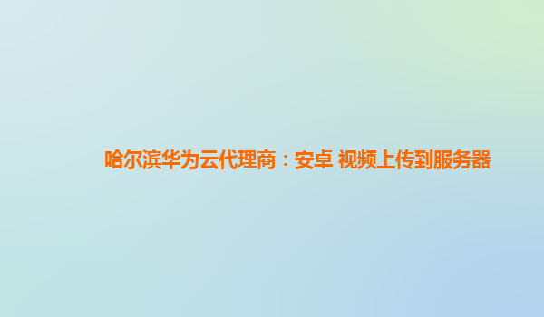 哈尔滨华为云代理商：安卓 视频上传到服务器