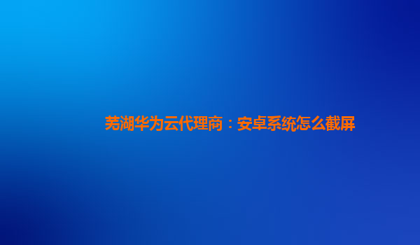 芜湖华为云代理商：安卓系统怎么截屏