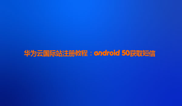 华为云国际站注册教程：android 50获取短信