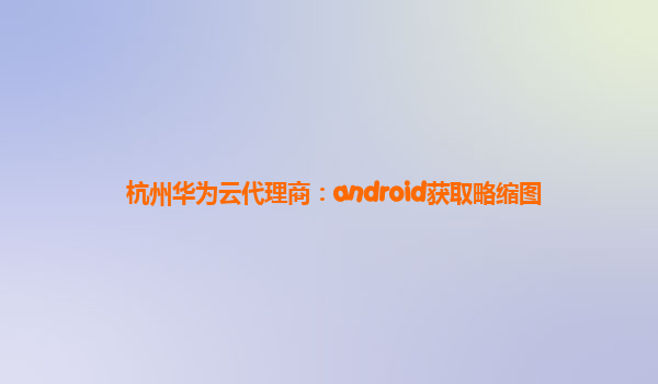 杭州华为云代理商：android获取略缩图