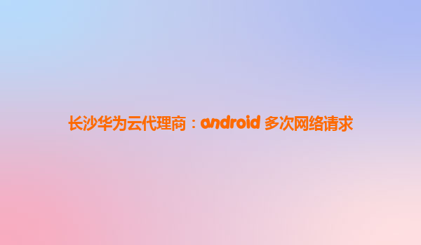 长沙华为云代理商：android 多次网络请求