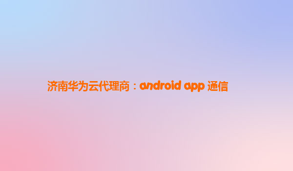 济南华为云代理商：android app 通信